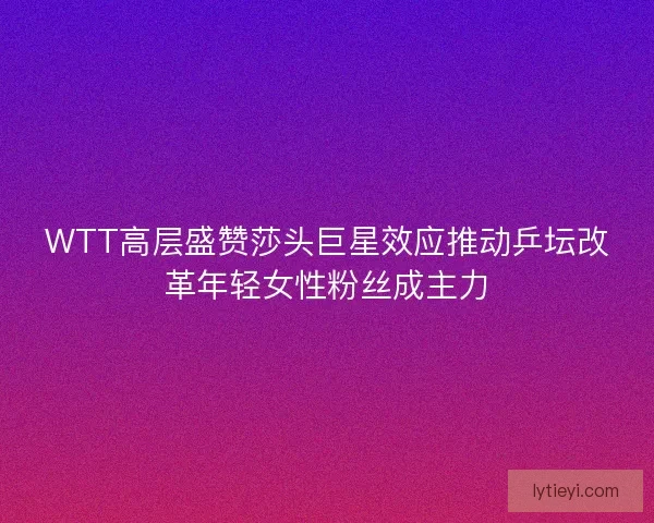 WTT高层盛赞莎头巨星效应推动乒坛改革年轻女性粉丝成主力