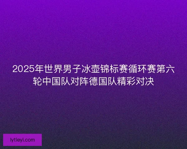 2025年世界男子冰壶锦标赛循环赛第六轮中国队对阵德国队精彩对决