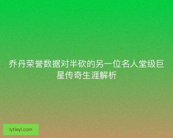 乔丹荣誉数据对半砍的另一位名人堂级巨星传奇生涯解析