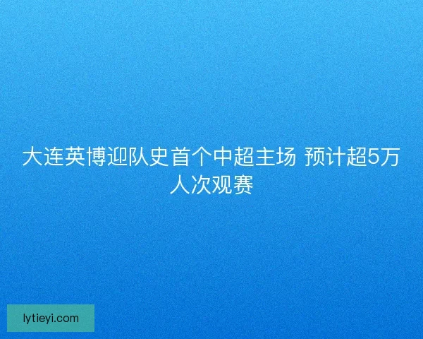 大连英博迎队史首个中超主场 预计超5万人次观赛