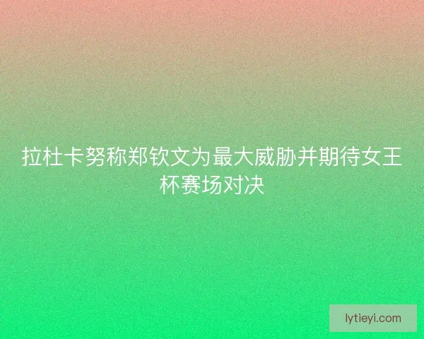 拉杜卡努称郑钦文为最大威胁并期待女王杯赛场对决