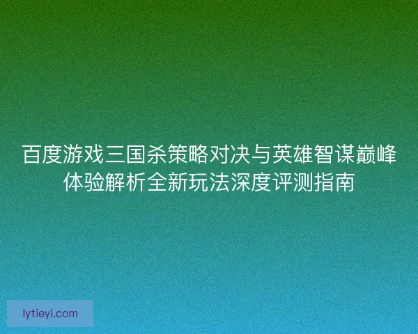 百度游戏三国杀策略对决与英雄智谋巅峰体验解析全新玩法深度评测指南 百度游戏三国杀策略对决与英雄智谋巅峰体验解析全新玩法深度评测指南