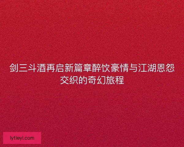 剑三斗酒再启新篇章醉饮豪情与江湖恩怨交织的奇幻旅程 剑三斗酒再启新篇章醉饮豪情与江湖恩怨交织的奇幻旅程