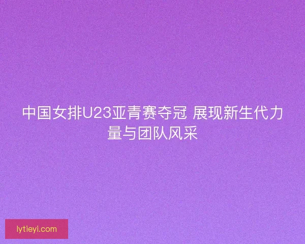 中国女排U23亚青赛夺冠 展现新生代力量与团队风采 中国女排U23亚青赛夺冠 展现新生代力量与团队风采