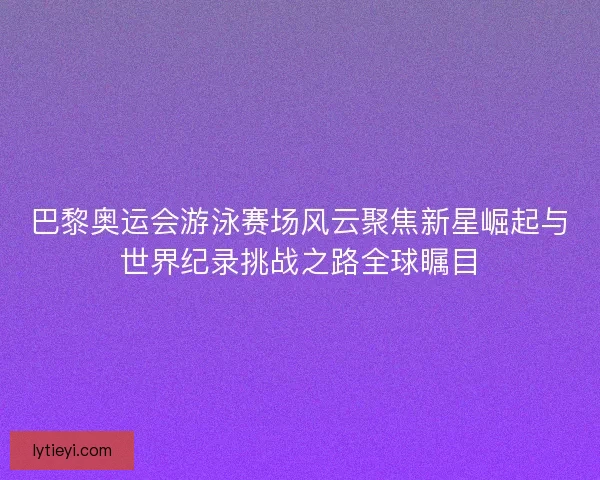 巴黎奥运会游泳赛场风云聚焦新星崛起与世界纪录挑战之路全球瞩目 巴黎奥运会游泳赛场风云聚焦新星崛起与世界纪录挑战之路全球瞩目