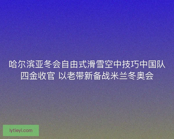 哈尔滨亚冬会自由式滑雪空中技巧中国队四金收官 以老带新备战米兰冬奥会 哈尔滨亚冬会自由式滑雪空中技巧中国队四金收官 以老带新备战米兰冬奥会