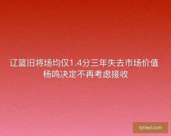 辽篮旧将场均仅1.4分三年失去市场价值 杨鸣决定不再考虑接收