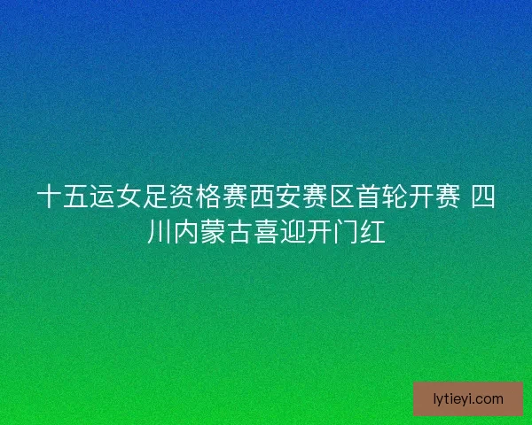 十五运女足资格赛西安赛区首轮开赛 四川内蒙古喜迎开门红