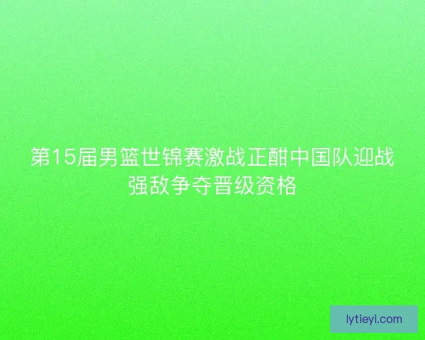 第15届男篮世锦赛激战正酣中国队迎战强敌争夺晋级资格