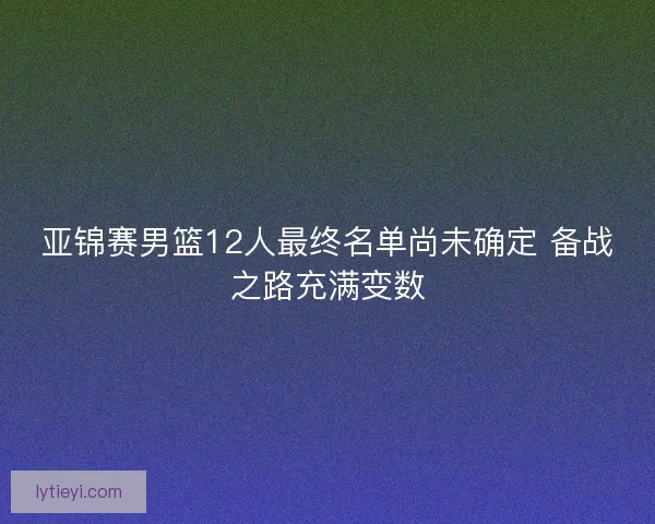 亚锦赛男篮12人最终名单尚未确定 备战之路充满变数