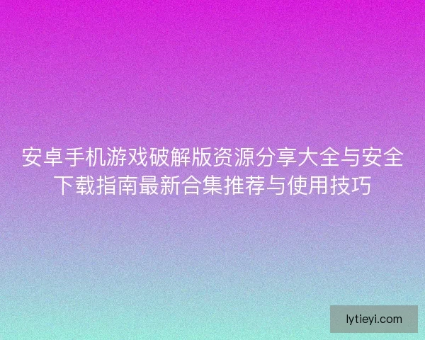 安卓手机游戏破解版资源分享大全与安全下载指南最新合集推荐与使用技巧 安卓手机游戏破解版资源分享大全与安全下载指南最新合集推荐与使用技巧
