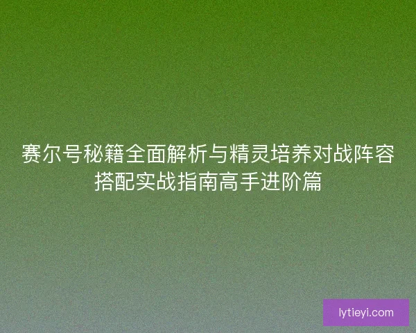 赛尔号秘籍全面解析与精灵培养对战阵容搭配实战指南高手进阶篇 赛尔号秘籍全面解析与精灵培养对战阵容搭配实战指南高手进阶篇
