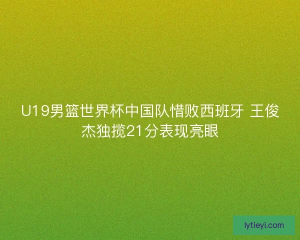 U19男篮世界杯中国队惜败西班牙 王俊杰独揽21分表现亮眼 U19男篮世界杯中国队惜败西班牙 王俊杰独揽21分表现亮眼