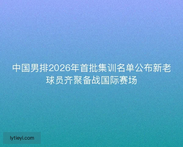 中国男排2026年首批集训名单公布新老球员齐聚备战国际赛场
