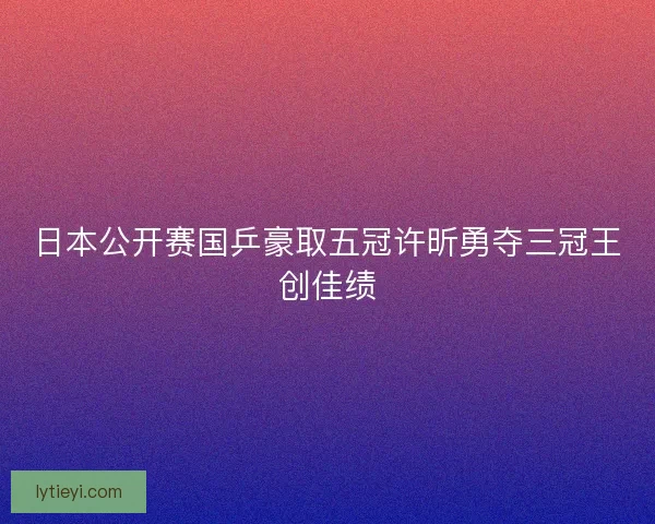日本公开赛国乒豪取五冠许昕勇夺三冠王创佳绩 日本公开赛国乒豪取五冠许昕勇夺三冠王创佳绩