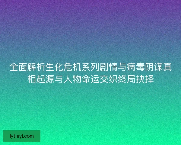 全面解析生化危机系列剧情与病毒阴谋真相起源与人物命运交织终局抉择