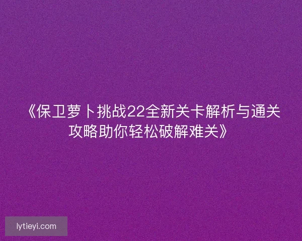 《保卫萝卜挑战22全新关卡解析与通关攻略助你轻松破解难关》 《保卫萝卜挑战22全新关卡解析与通关攻略助你轻松破解难关》