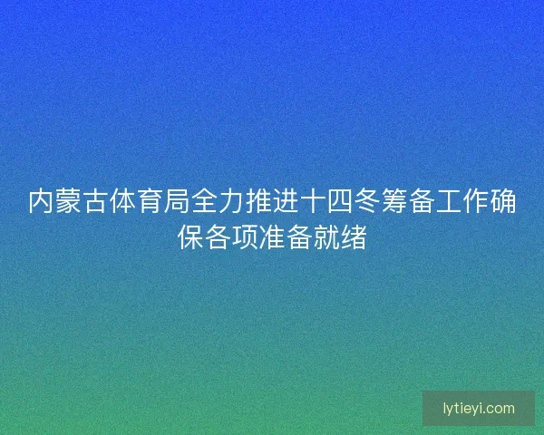 内蒙古体育局全力推进十四冬筹备工作确保各项准备就绪