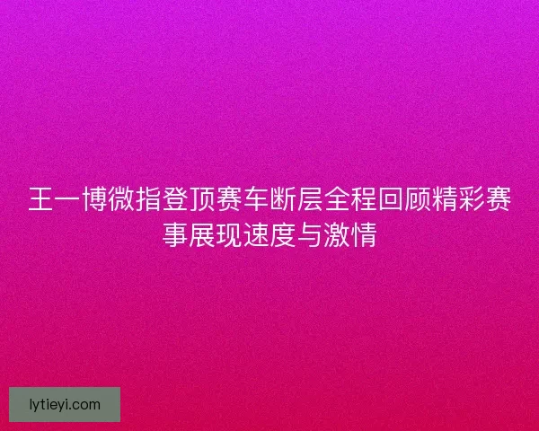 王一博微指登顶赛车断层全程回顾精彩赛事展现速度与激情