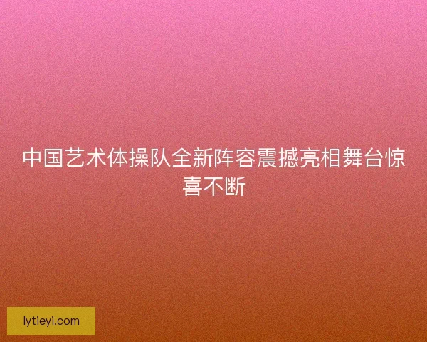 中国艺术体操队全新阵容震撼亮相舞台惊喜不断 中国艺术体操队全新阵容震撼亮相舞台惊喜不断