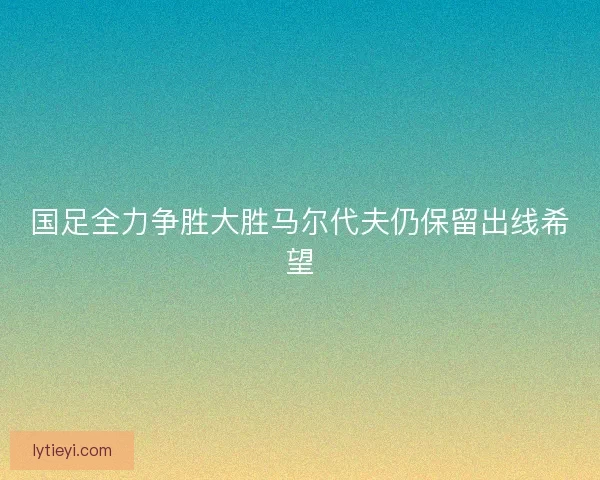 国足全力争胜大胜马尔代夫仍保留出线希望 国足全力争胜大胜马尔代夫仍保留出线希望