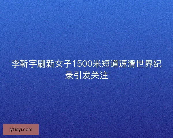 李靳宇刷新女子1500米短道速滑世界纪录引发关注