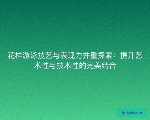 花样游泳技艺与表现力并重探索:提升艺术性与技术性的完美结合 花样游泳技艺与表现力并重探索:提升艺术性与技术性的完美结合