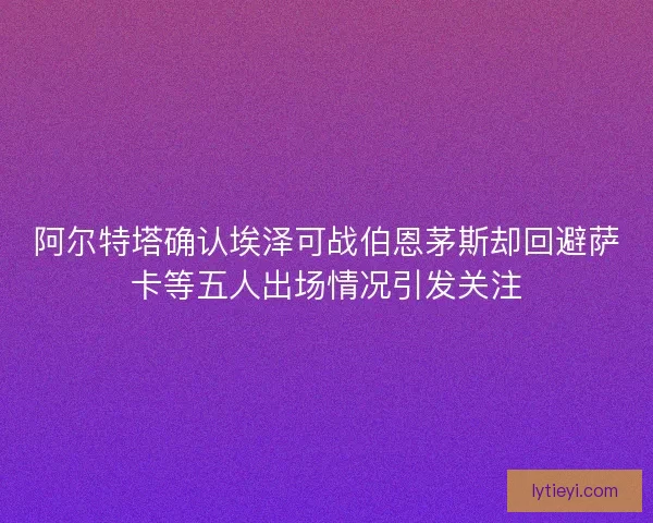 阿尔特塔确认埃泽可战伯恩茅斯却回避萨卡等五人出场情况引发关注 阿尔特塔确认埃泽可战伯恩茅斯却回避萨卡等五人出场情况引发关注