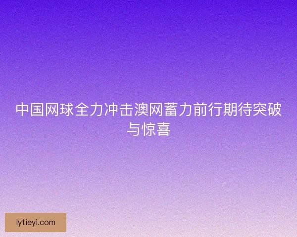 中国网球全力冲击澳网蓄力前行期待突破与惊喜 中国网球全力冲击澳网蓄力前行期待突破与惊喜