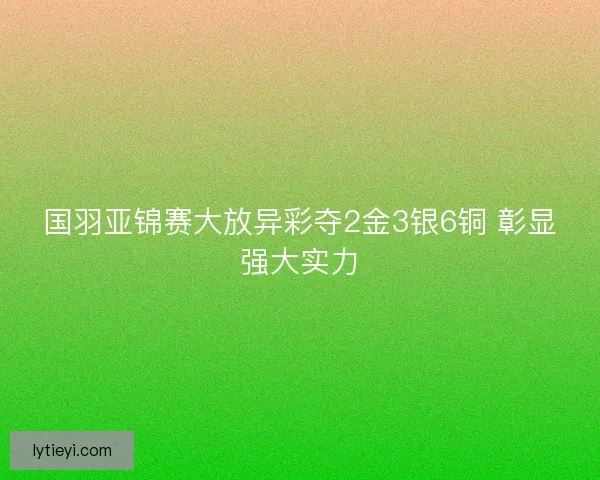 国羽亚锦赛大放异彩夺2金3银6铜 彰显强大实力 国羽亚锦赛大放异彩夺2金3银6铜 彰显强大实力