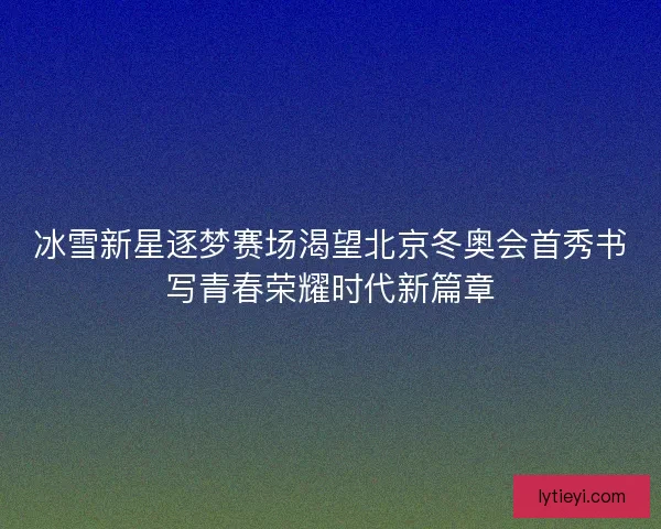 冰雪新星逐梦赛场渴望北京冬奥会首秀书写青春荣耀时代新篇章 冰雪新星逐梦赛场渴望北京冬奥会首秀书写青春荣耀时代新篇章