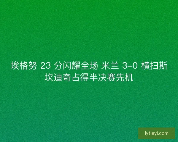 埃格努 23 分闪耀全场 米兰 3-0 横扫斯坎迪奇占得半决赛先机