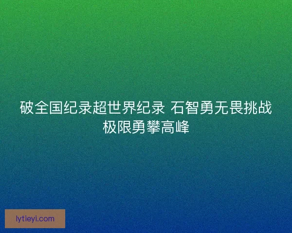 破全国纪录超世界纪录 石智勇无畏挑战极限勇攀高峰 破全国纪录超世界纪录 石智勇无畏挑战极限勇攀高峰